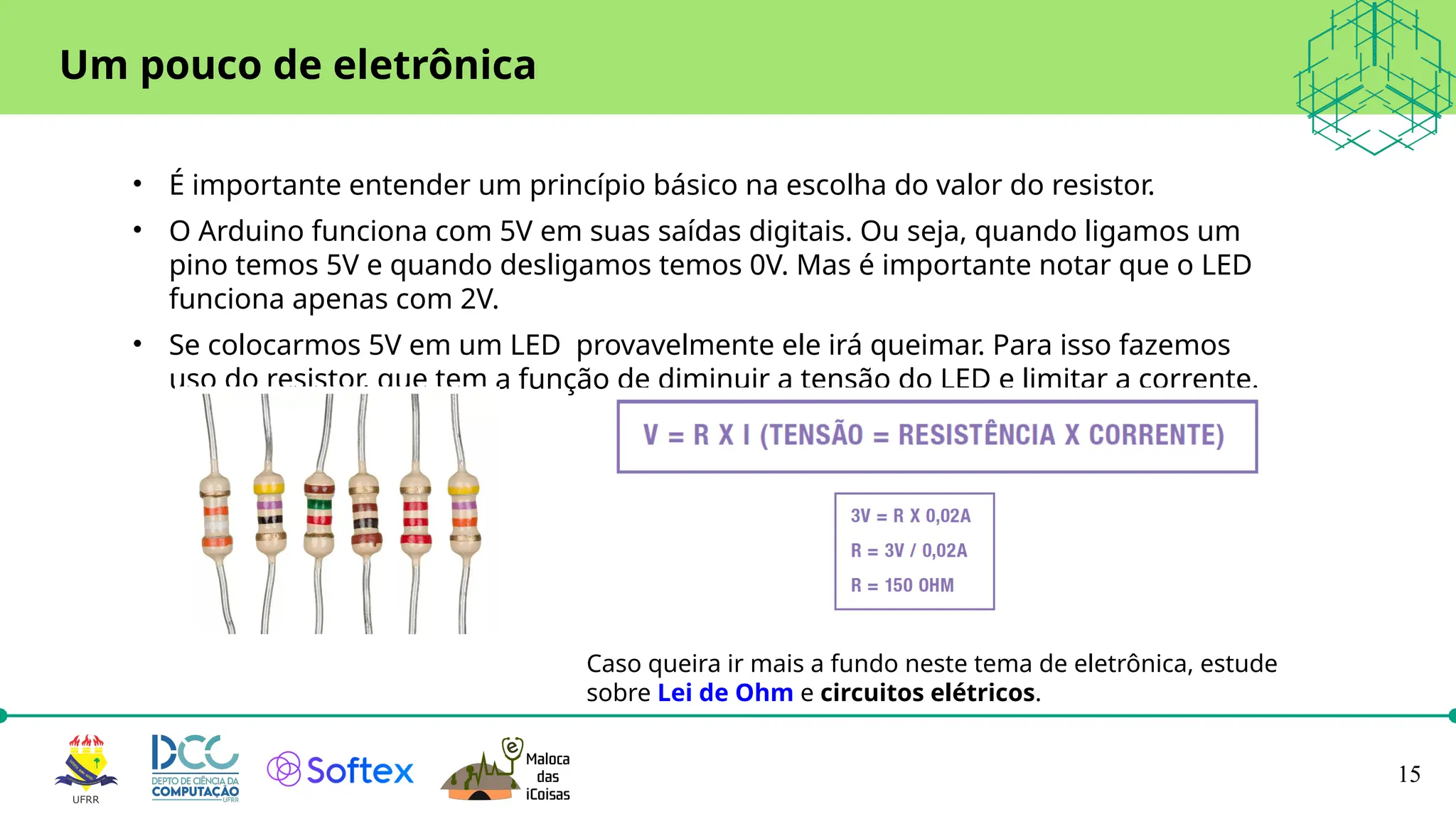 15
• É importante entender um princípio básico na escolha do valor do resistor.
• O Arduino funciona com 5V em suas saídas digitais. Ou seja, quando ligamos um
pino temos 5V e quando desligamos temos 0V. Mas é importante notar que o LED
funciona apenas com 2V.
• Se colocarmos 5V em um LED provavelmente ele irá queimar. Para isso fazemos
uso do resistor, que tem a função de diminuir a tensão do LED e limitar a corrente.
Um pouco de eletrônica
Caso queira ir mais a fundo neste tema de eletrônica, estude
sobre Lei de Ohm e circuitos elétricos.
 