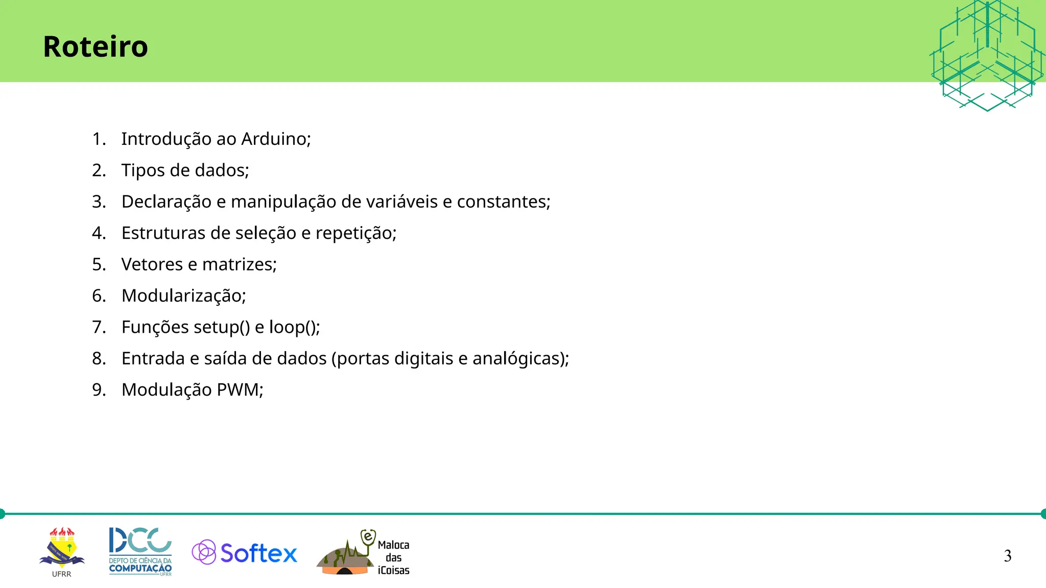 3
Roteiro
1. Introdução ao Arduino;
2. Tipos de dados;
3. Declaração e manipulação de variáveis e constantes;
4. Estruturas de seleção e repetição;
5. Vetores e matrizes;
6. Modularização;
7. Funções setup() e loop();
8. Entrada e saída de dados (portas digitais e analógicas);
9. Modulação PWM;
 