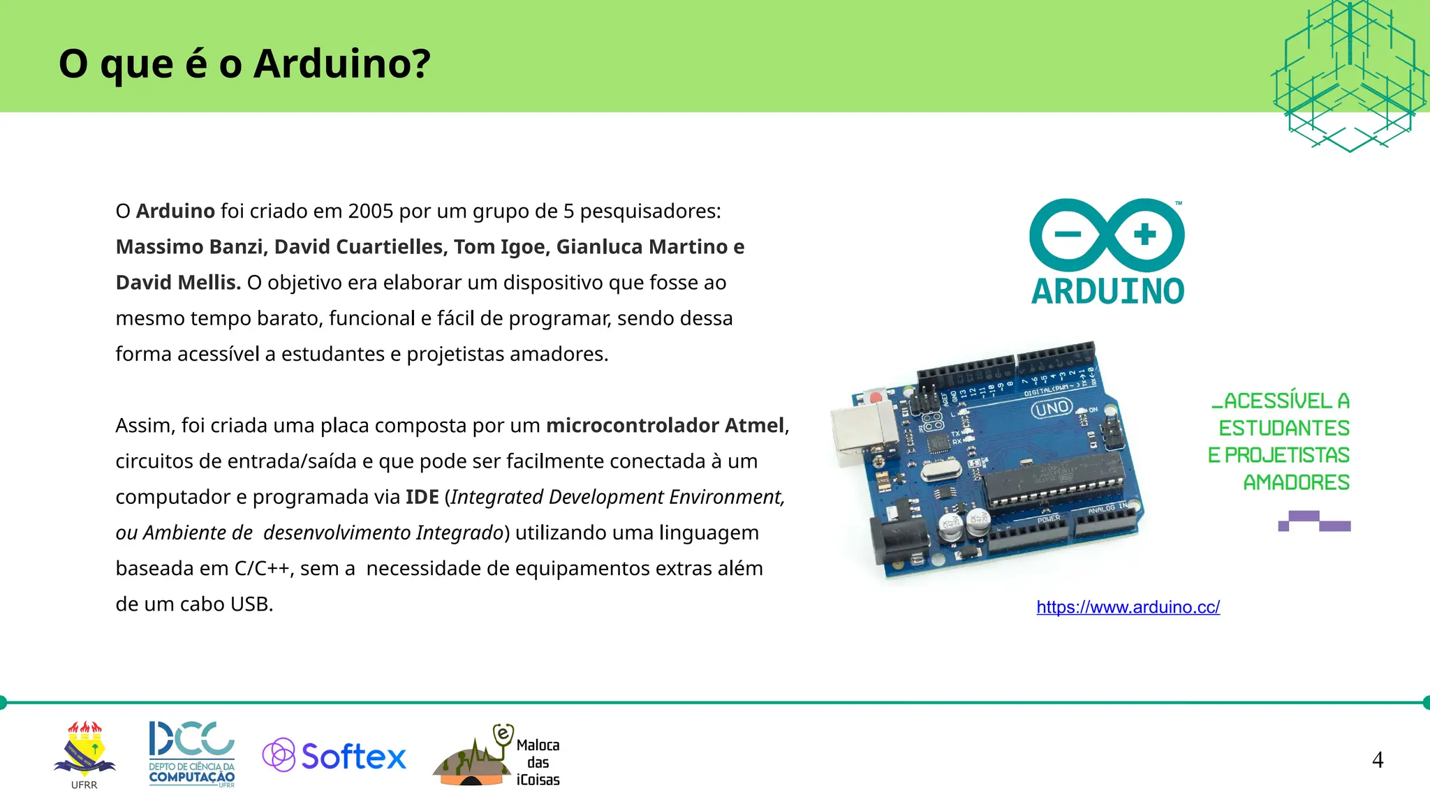 4
O Arduino foi criado em 2005 por um grupo de 5 pesquisadores:
Massimo Banzi, David Cuartielles, Tom Igoe, Gianluca Martino e
David Mellis. O objetivo era elaborar um dispositivo que fosse ao
mesmo tempo barato, funcional e fácil de programar, sendo dessa
forma acessível a estudantes e projetistas amadores.
Assim, foi criada uma placa composta por um microcontrolador Atmel,
circuitos de entrada/saída e que pode ser facilmente conectada à um
computador e programada via IDE (Integrated Development Environment,
ou Ambiente de desenvolvimento Integrado) utilizando uma linguagem
baseada em C/C++, sem a necessidade de equipamentos extras além
de um cabo USB.
O que é o Arduino?
https://www.arduino.cc/
 