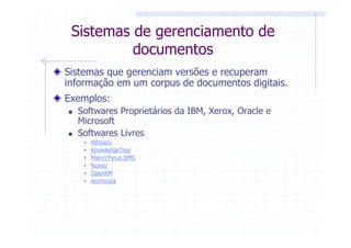 Sistemas de gerenciamento de
          documentos
Sistemas que gerenciam versões e recuperam
informação em um corpus de documentos digitais.
Exemplos:
  Softwares Proprietários da IBM, Xerox, Oracle e
  Microsoft
  Softwares Livres
     Alfresco
     KnowledgeTree
     Main//Pyrus DMS
     Nuxeo
     OpenKM
     Archivista
 