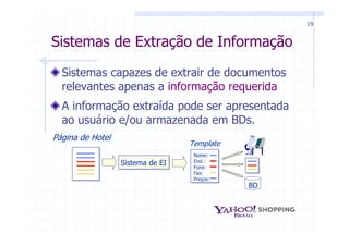 19


Sistemas de Extração de Informação

  Sistemas capazes de extrair de documentos
  relevantes apenas a informação requerida
  A informação extraída pode ser apresentada
  ao usuário e/ou armazenada em BDs.
Página de Hotel
                                  Template
                                   Nome:
                  Sistema de EI    End.:
                                   Fone:
                                   Fax:
                                   Preços:
                                             BD
 