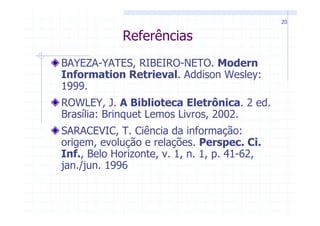 20


             Referências
BAYEZA-YATES, RIBEIRO-NETO. Modern
Information Retrieval. Addison Wesley:
1999.
ROWLEY, J. A Biblioteca Eletrônica. 2 ed.
Brasília: Brinquet Lemos Livros, 2002.
SARACEVIC, T. Ciência da informação:
origem, evolução e relações. Perspec. Ci.
Inf., Belo Horizonte, v. 1, n. 1, p. 41-62,
jan./jun. 1996
 