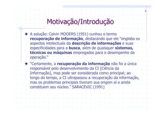 4



         Motivação/Introdução
A solução: Calvin MOOERS (1951) cunhou o termo
recuperação de informação, destacando que ele "engloba os
aspectos intelectuais da descrição de informações e suas
especificidades para a busca, além de quaisquer sistemas,
técnicas ou máquinas empregados para o desempenho da
operação.“
“Certamente, a recuperação da informação não foi a única
responsável pelo desenvolvimento da CI [Ciência da
Informação], mas pode ser considerada como principal; ao
longo do tempo, a CI ultrapassou a recuperação da informação,
mas os problemas principais tiveram sua origem aí e ainda
constituem seu núcleo.” SARACEVIC (1991)
 