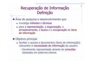 5
    Recuperação de Informação
            Definição
Área de pesquisa e desenvolvimento que
  investiga métodos e técnicas
  para a representação, a organização, o
  armazenamento, a busca e a recuperação de itens
  de informação

Objetivo principal
  facilitar o acesso a documentos (itens de informação)
  relevantes à necessidade de informação do usuário
     Geralmente representada através de consultas
     baseadas em palavras-chaves
 