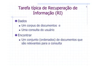 6
Tarefa típica de Recuperação de
        Informação (RI)
Dados
  Um corpus de documentos e
  Uma consulta do usuário
Encontrar
  Um conjunto (ordenados) de documentos que
  são relevantes para a consulta
 