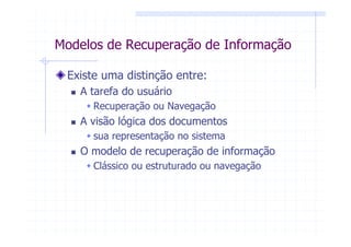 Modelos de Recuperação de Informação

 Existe uma distinção entre:
   A tarefa do usuário
      Recuperação ou Navegação
   A visão lógica dos documentos
      sua representação no sistema
   O modelo de recuperação de informação
      Clássico ou estruturado ou navegação
 