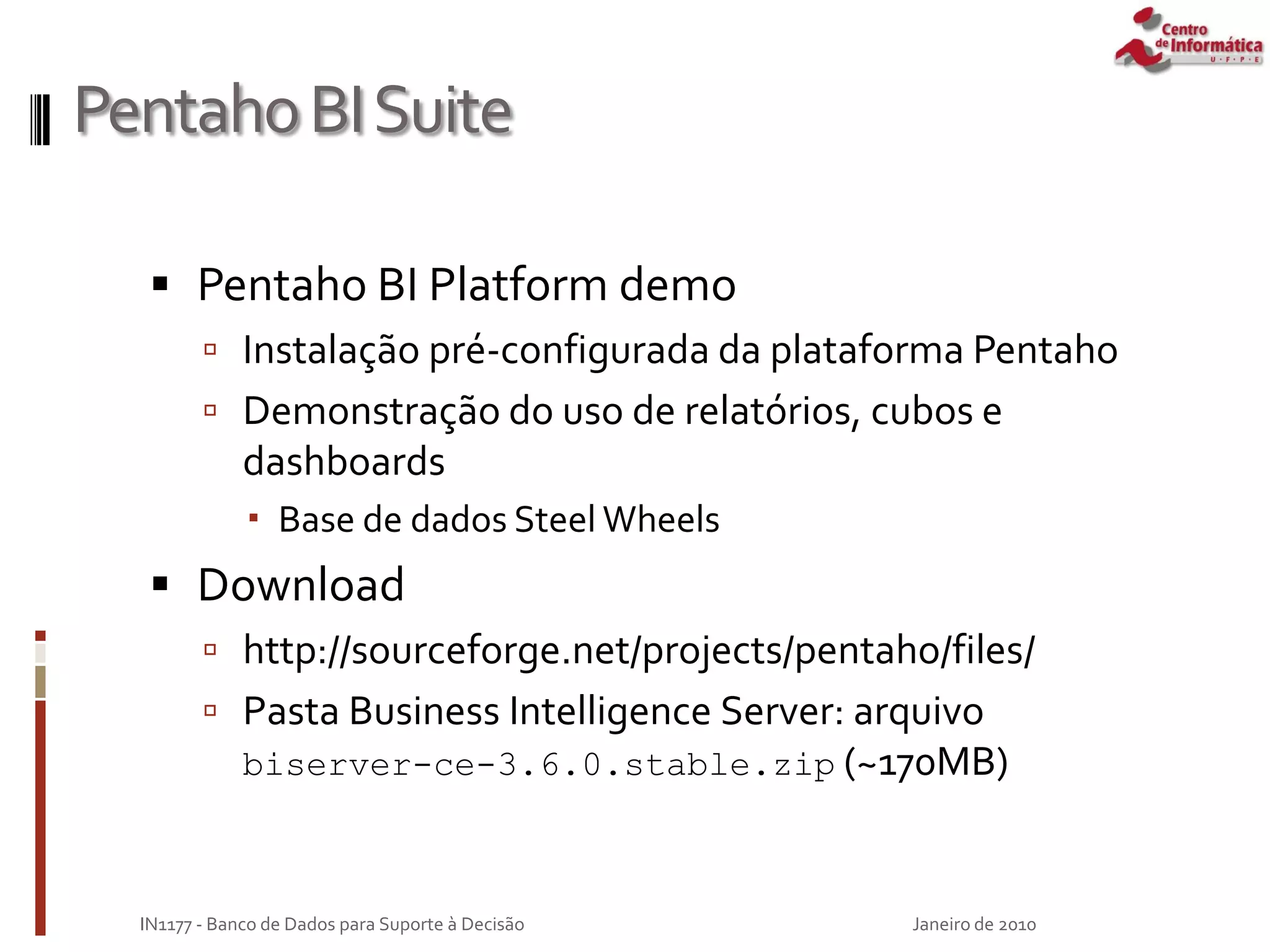 PentahoBISuite
 Pentaho BI Platform demo
 Instalação pré-configurada da plataforma Pentaho
 Demonstração do uso de relatórios, cubos e
dashboards
 Base de dados Steel Wheels
 Download
 http://sourceforge.net/projects/pentaho/files/
 Pasta Business Intelligence Server: arquivo
biserver-ce-3.6.0.stable.zip (~170MB)
Janeiro de 2010
IN1177 - Banco de Dados para Suporte à Decisão
 