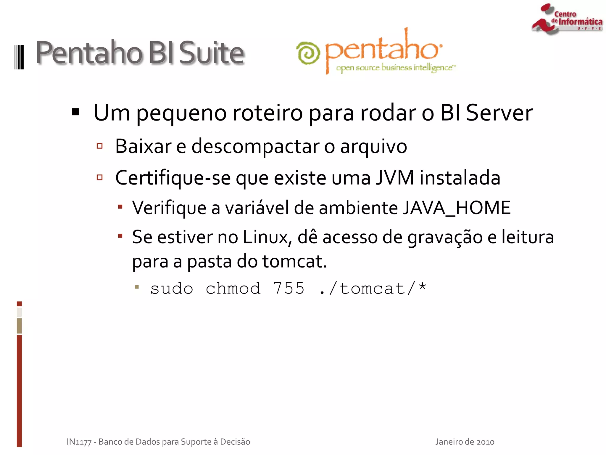 PentahoBISuite
 Um pequeno roteiro para rodar o BI Server
 Baixar e descompactar o arquivo
 Certifique-se que existe uma JVM instalada
 Verifique a variável de ambiente JAVA_HOME
 Se estiver no Linux, dê acesso de gravação e leitura
para a pasta do tomcat.
 sudo chmod 755 ./tomcat/*
Janeiro de 2010
IN1177 - Banco de Dados para Suporte à Decisão
 