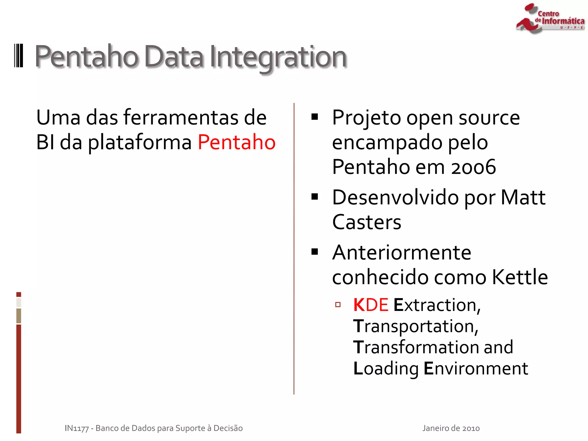 PentahoDataIntegration
Uma das ferramentas de
BI da plataforma Pentaho
 Projeto open source
encampado pelo
Pentaho em 2006
 Desenvolvido por Matt
Casters
 Anteriormente
conhecido como Kettle
 KDE Extraction,
Transportation,
Transformation and
Loading Environment
Janeiro de 2010
IN1177 - Banco de Dados para Suporte à Decisão
 