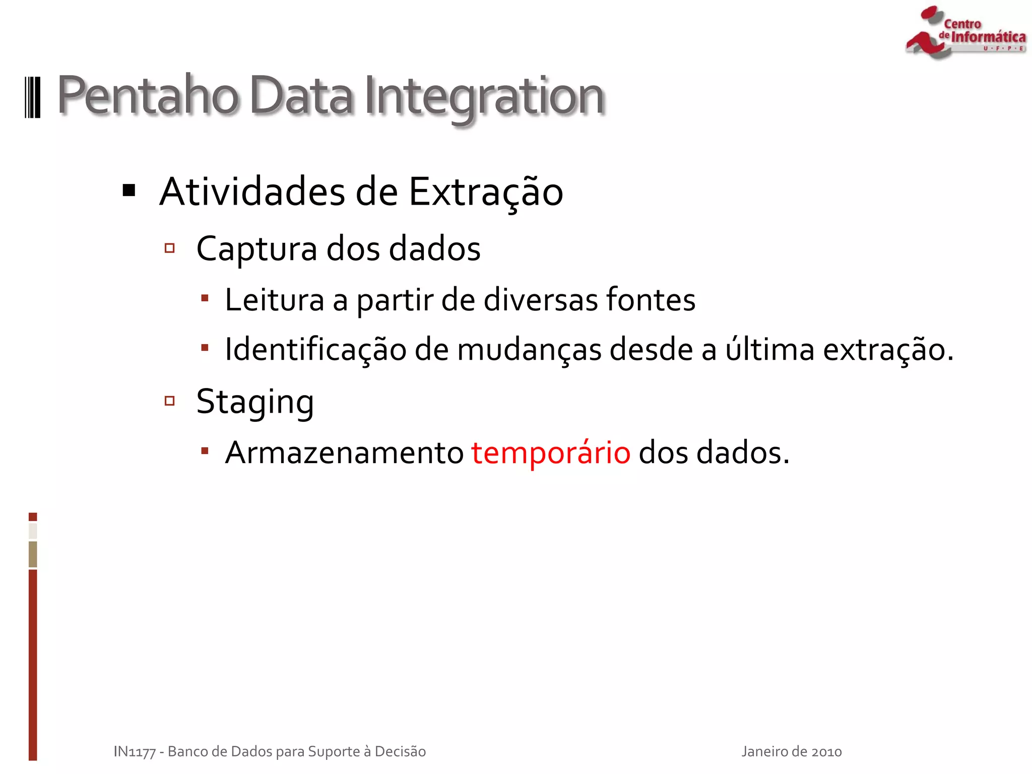 PentahoDataIntegration
 Atividades de Extração
 Captura dos dados
 Leitura a partir de diversas fontes
 Identificação de mudanças desde a última extração.
 Staging
 Armazenamento temporário dos dados.
Janeiro de 2010
IN1177 - Banco de Dados para Suporte à Decisão
 
