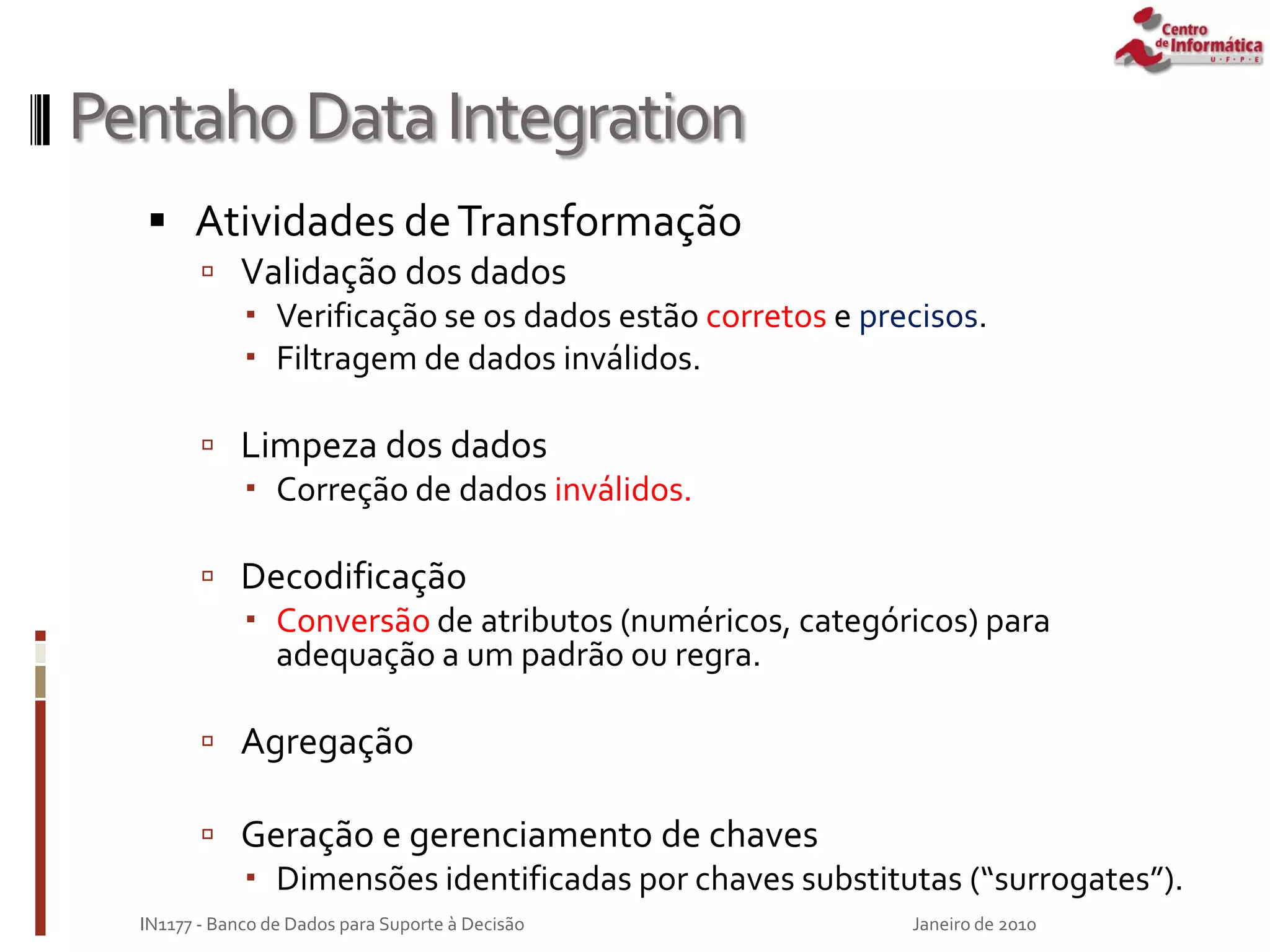 PentahoDataIntegration
 Atividades deTransformação
 Validação dos dados
 Verificação se os dados estão corretos e precisos.
 Filtragem de dados inválidos.
 Limpeza dos dados
 Correção de dados inválidos.
 Decodificação
 Conversão de atributos (numéricos, categóricos) para
adequação a um padrão ou regra.
 Agregação
 Geração e gerenciamento de chaves
 Dimensões identificadas por chaves substitutas (“surrogates”).
Janeiro de 2010
IN1177 - Banco de Dados para Suporte à Decisão
 