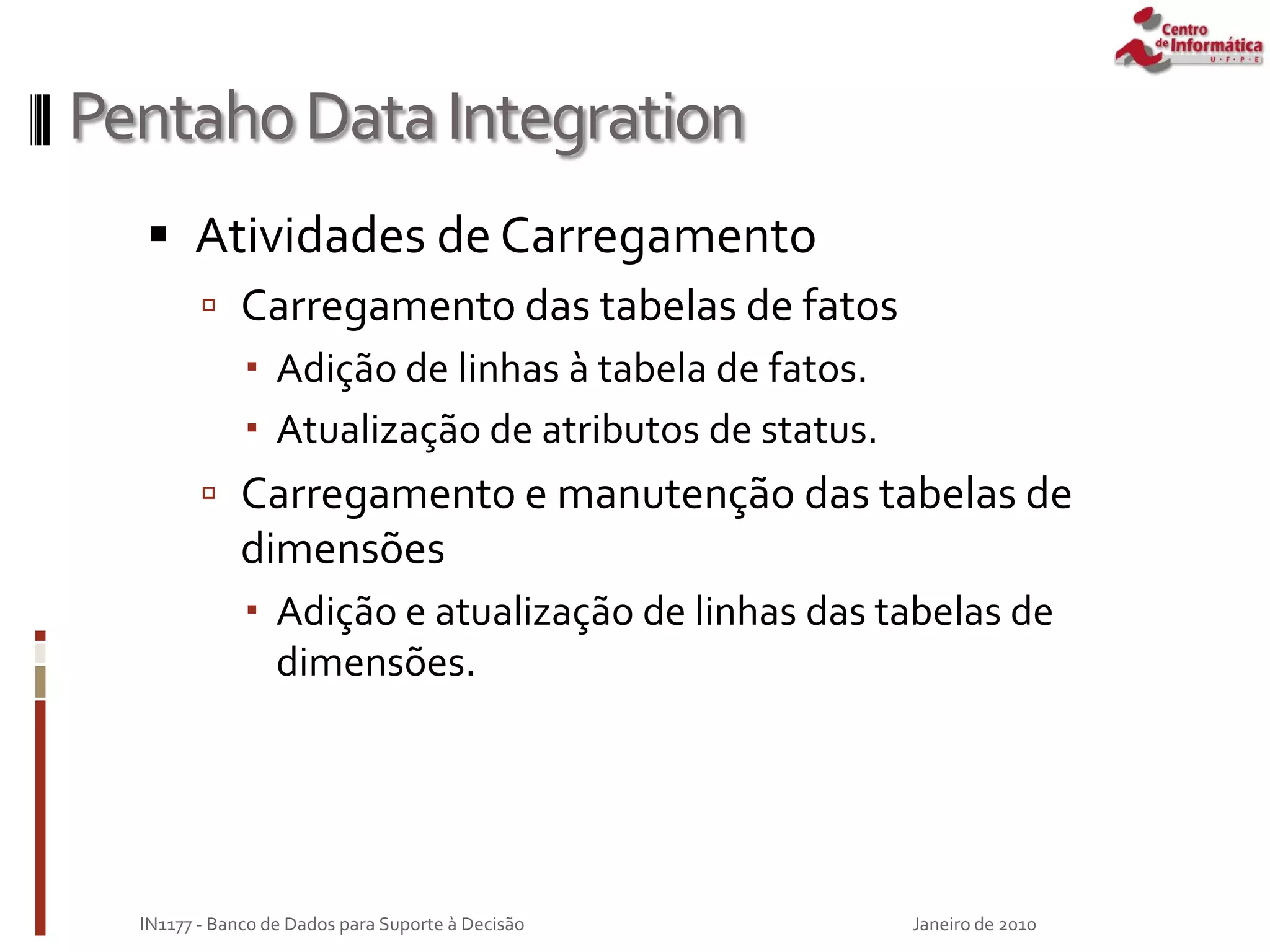 PentahoDataIntegration
 Atividades de Carregamento
 Carregamento das tabelas de fatos
 Adição de linhas à tabela de fatos.
 Atualização de atributos de status.
 Carregamento e manutenção das tabelas de
dimensões
 Adição e atualização de linhas das tabelas de
dimensões.
Janeiro de 2010
IN1177 - Banco de Dados para Suporte à Decisão
 