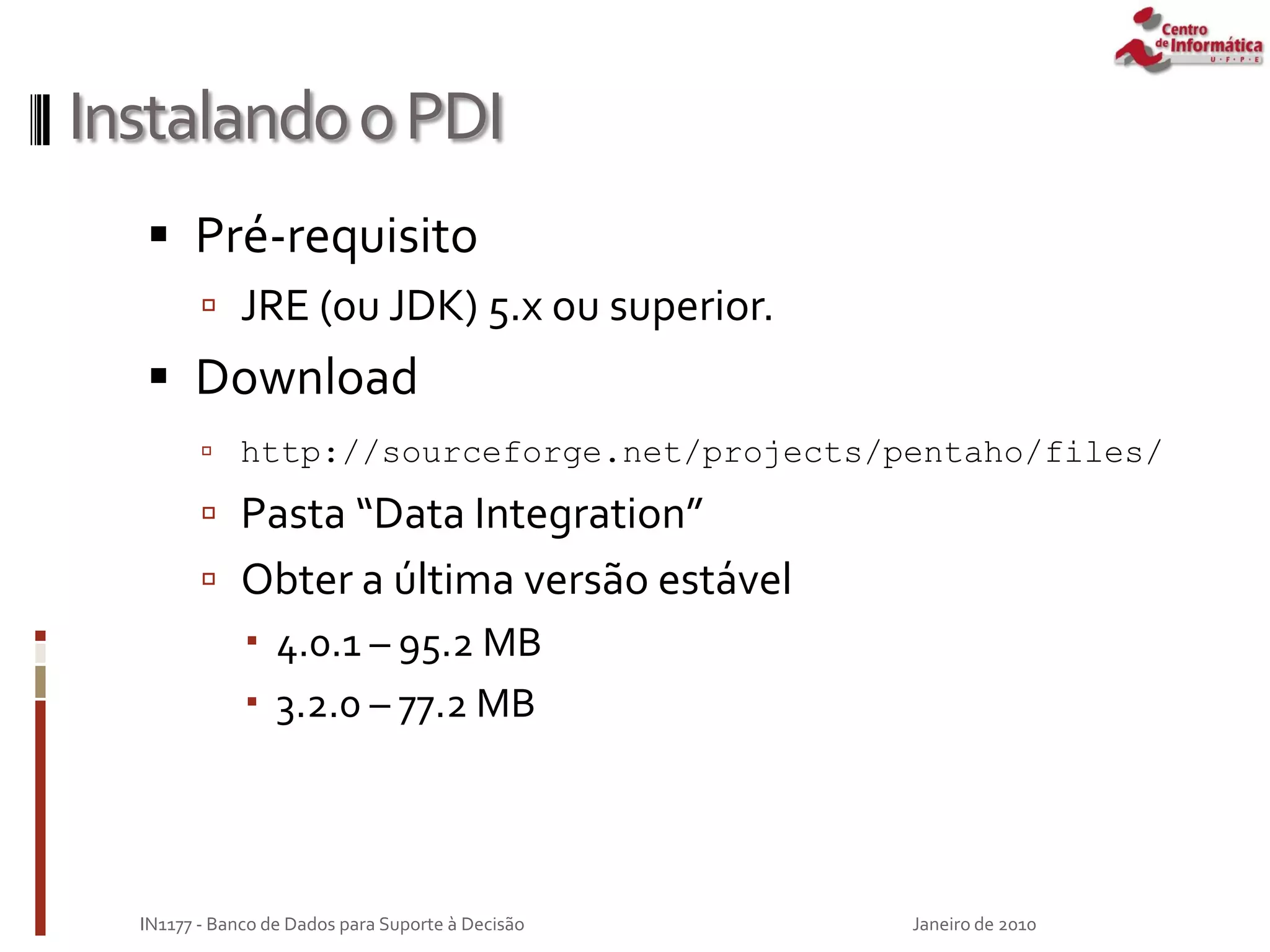 InstalandooPDI
 Pré-requisito
 JRE (ou JDK) 5.x ou superior.
 Download
 http://sourceforge.net/projects/pentaho/files/
 Pasta “Data Integration”
 Obter a última versão estável
 4.0.1 – 95.2 MB
 3.2.0 – 77.2 MB
Janeiro de 2010
IN1177 - Banco de Dados para Suporte à Decisão
 