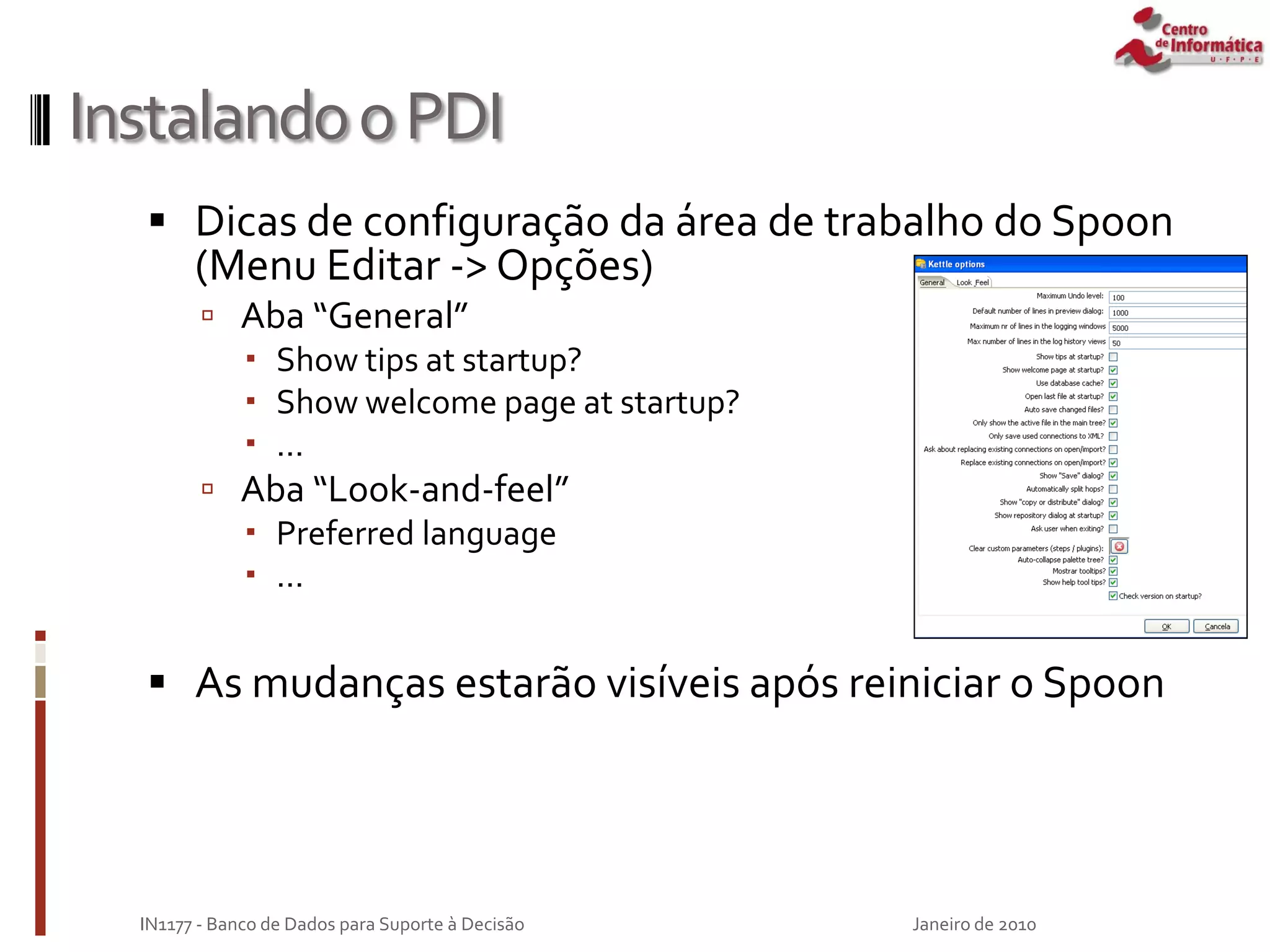 InstalandooPDI
 Dicas de configuração da área de trabalho do Spoon
(Menu Editar -> Opções)
 Aba “General”
 Show tips at startup?
 Show welcome page at startup?
 ...
 Aba “Look-and-feel”
 Preferred language
 ...
 As mudanças estarão visíveis após reiniciar o Spoon
Janeiro de 2010
IN1177 - Banco de Dados para Suporte à Decisão
 