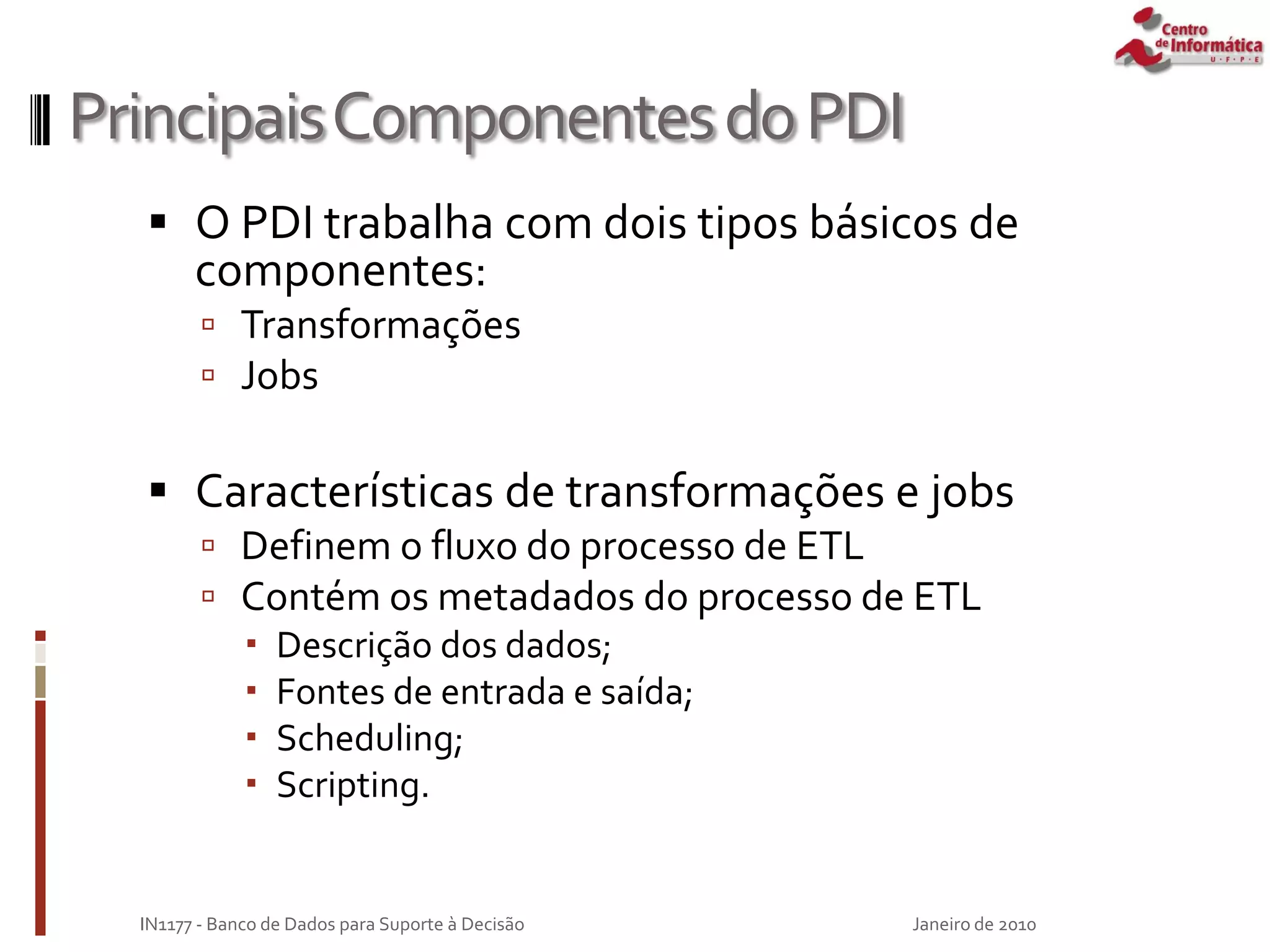 PrincipaisComponentesdoPDI
 O PDI trabalha com dois tipos básicos de
componentes:
 Transformações
 Jobs
 Características de transformações e jobs
 Definem o fluxo do processo de ETL
 Contém os metadados do processo de ETL
 Descrição dos dados;
 Fontes de entrada e saída;
 Scheduling;
 Scripting.
Janeiro de 2010
IN1177 - Banco de Dados para Suporte à Decisão
 