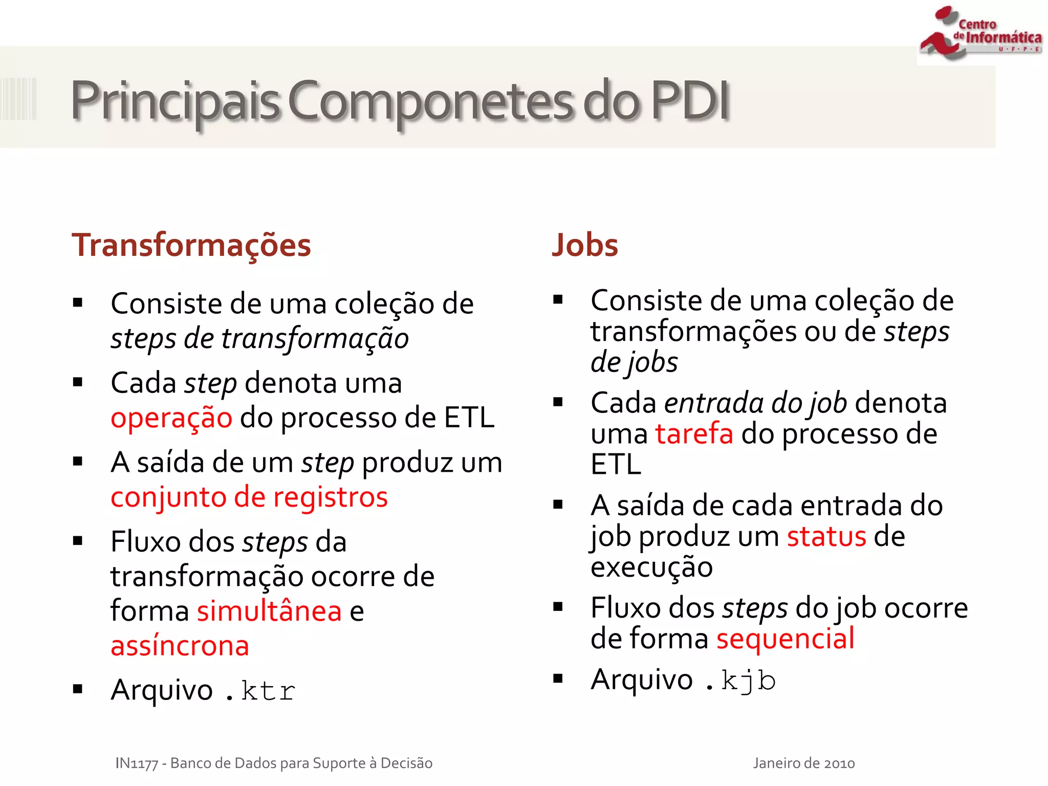 PrincipaisComponetesdoPDI
Jobs
 Consiste de uma coleção de
steps de transformação
 Cada step denota uma
operação do processo de ETL
 A saída de um step produz um
conjunto de registros
 Fluxo dos steps da
transformação ocorre de
forma simultânea e
assíncrona
 Arquivo .ktr
 Consiste de uma coleção de
transformações ou de steps
de jobs
 Cada entrada do job denota
uma tarefa do processo de
ETL
 A saída de cada entrada do
job produz um status de
execução
 Fluxo dos steps do job ocorre
de forma sequencial
 Arquivo .kjb
Janeiro de 2010
IN1177 - Banco de Dados para Suporte à Decisão
Transformações
 