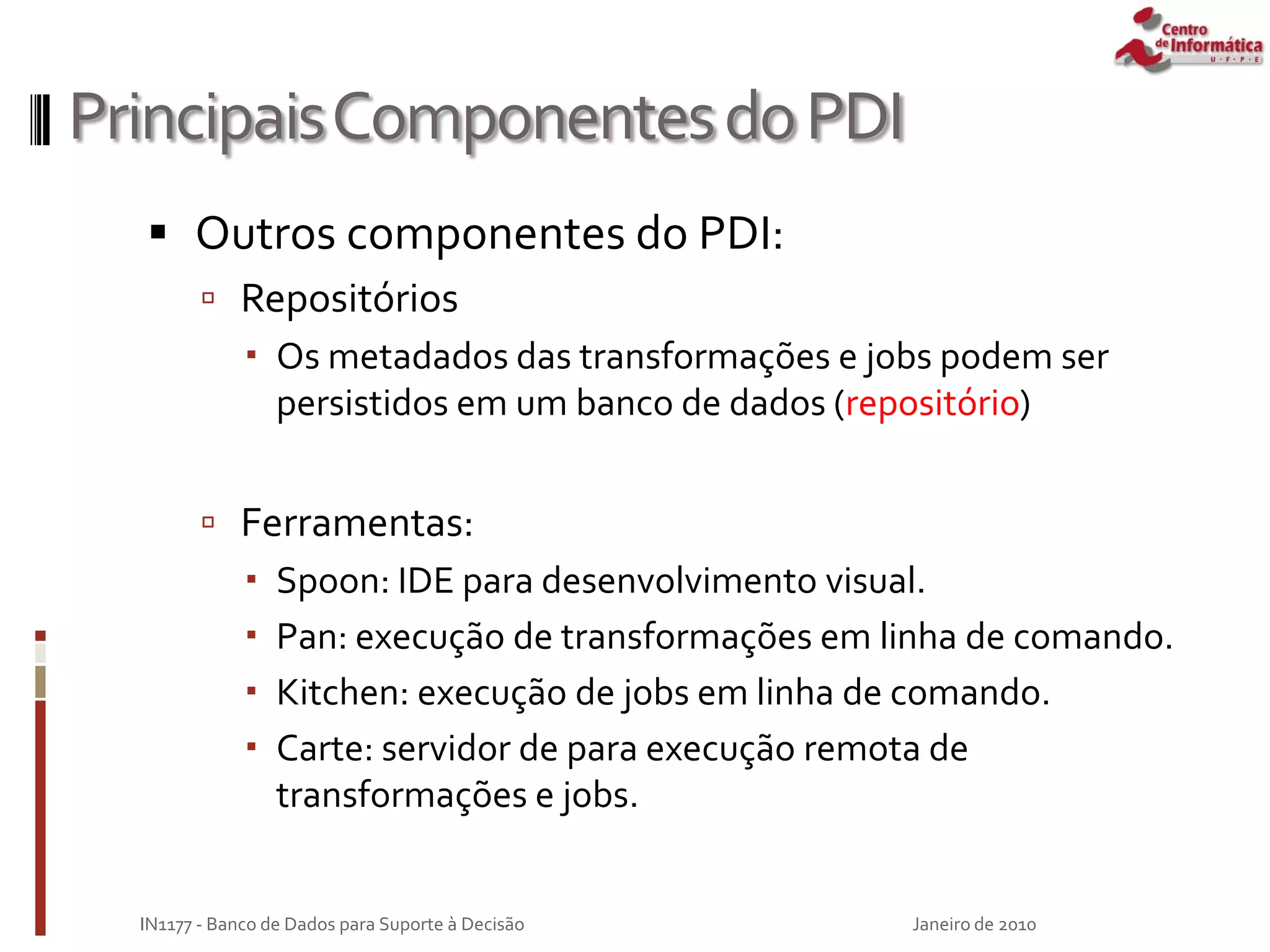 PrincipaisComponentesdoPDI
 Outros componentes do PDI:
 Repositórios
 Os metadados das transformações e jobs podem ser
persistidos em um banco de dados (repositório)
 Ferramentas:
 Spoon: IDE para desenvolvimento visual.
 Pan: execução de transformações em linha de comando.
 Kitchen: execução de jobs em linha de comando.
 Carte: servidor de para execução remota de
transformações e jobs.
Janeiro de 2010
IN1177 - Banco de Dados para Suporte à Decisão
 