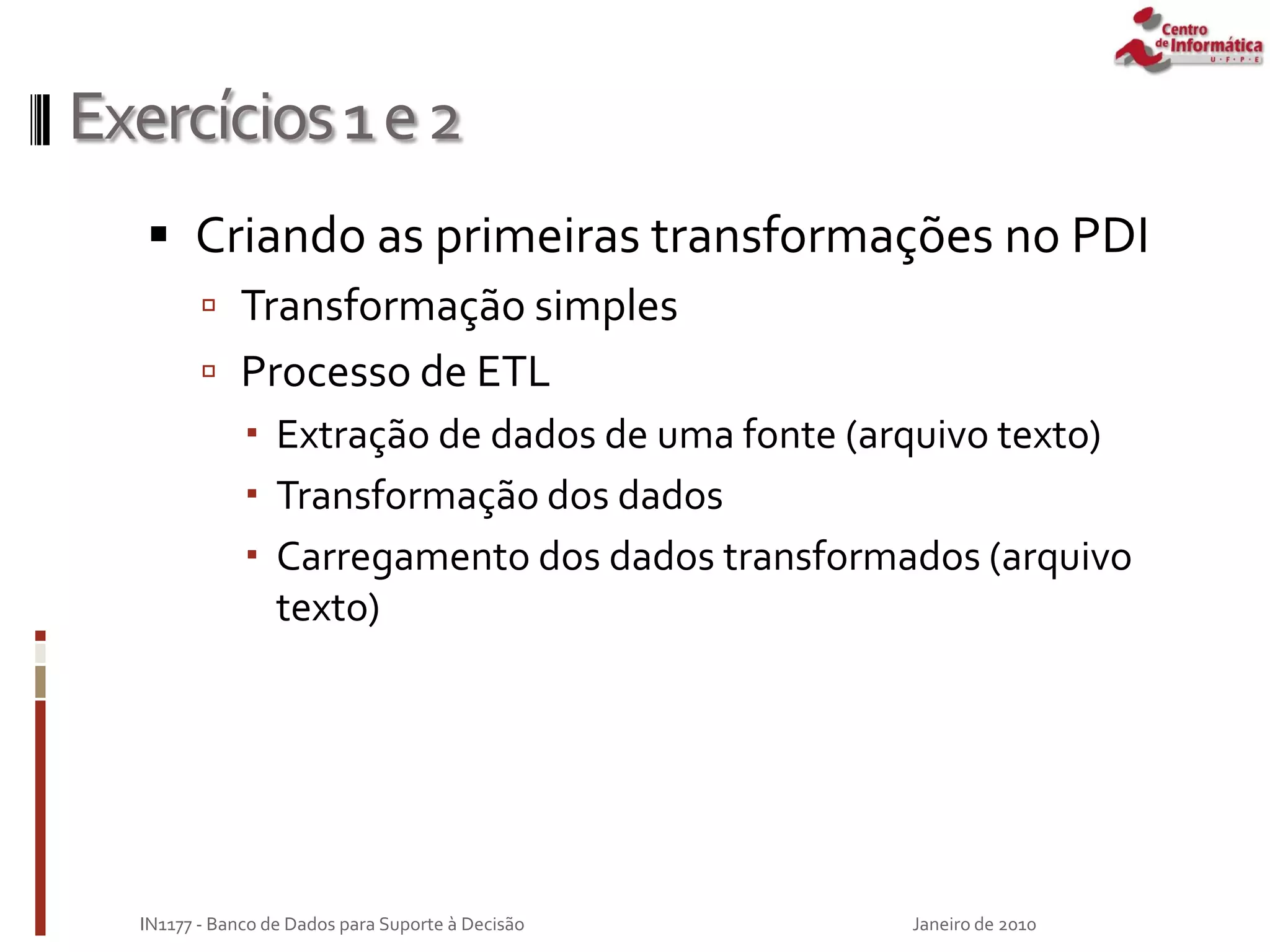 Exercícios1e2
 Criando as primeiras transformações no PDI
 Transformação simples
 Processo de ETL
 Extração de dados de uma fonte (arquivo texto)
 Transformação dos dados
 Carregamento dos dados transformados (arquivo
texto)
Janeiro de 2010
IN1177 - Banco de Dados para Suporte à Decisão
 