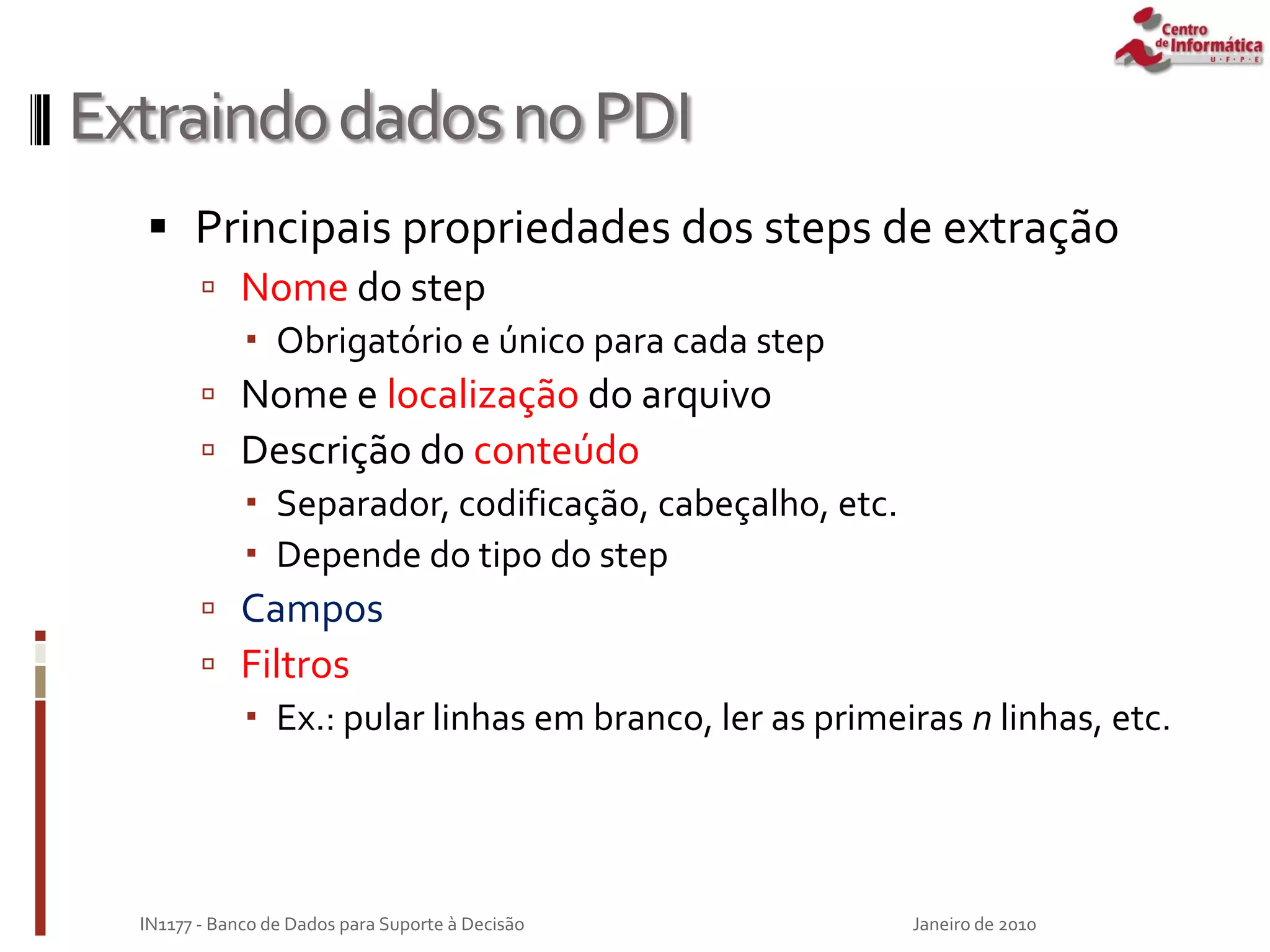 ExtraindodadosnoPDI
 Principais propriedades dos steps de extração
 Nome do step
 Obrigatório e único para cada step
 Nome e localização do arquivo
 Descrição do conteúdo
 Separador, codificação, cabeçalho, etc.
 Depende do tipo do step
 Campos
 Filtros
 Ex.: pular linhas em branco, ler as primeiras n linhas, etc.
Janeiro de 2010
IN1177 - Banco de Dados para Suporte à Decisão
 