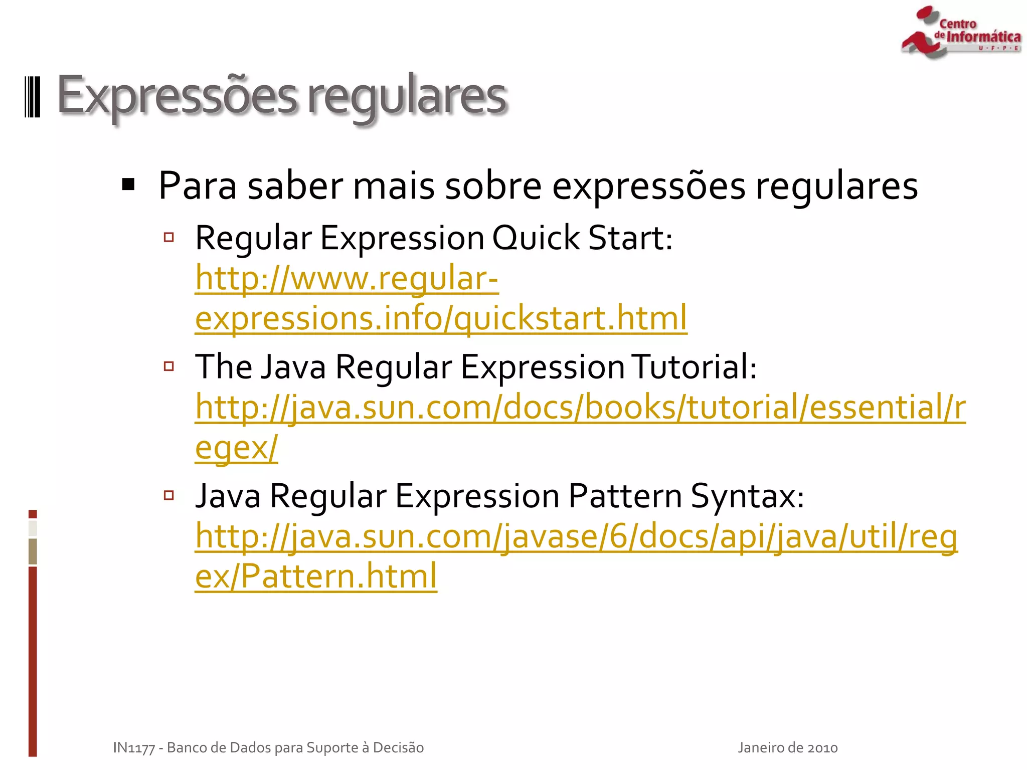 Expressõesregulares
 Para saber mais sobre expressões regulares
 Regular ExpressionQuick Start:
http://www.regular-
expressions.info/quickstart.html
 The Java Regular ExpressionTutorial:
http://java.sun.com/docs/books/tutorial/essential/r
egex/
 Java Regular Expression Pattern Syntax:
http://java.sun.com/javase/6/docs/api/java/util/reg
ex/Pattern.html
Janeiro de 2010
IN1177 - Banco de Dados para Suporte à Decisão
 