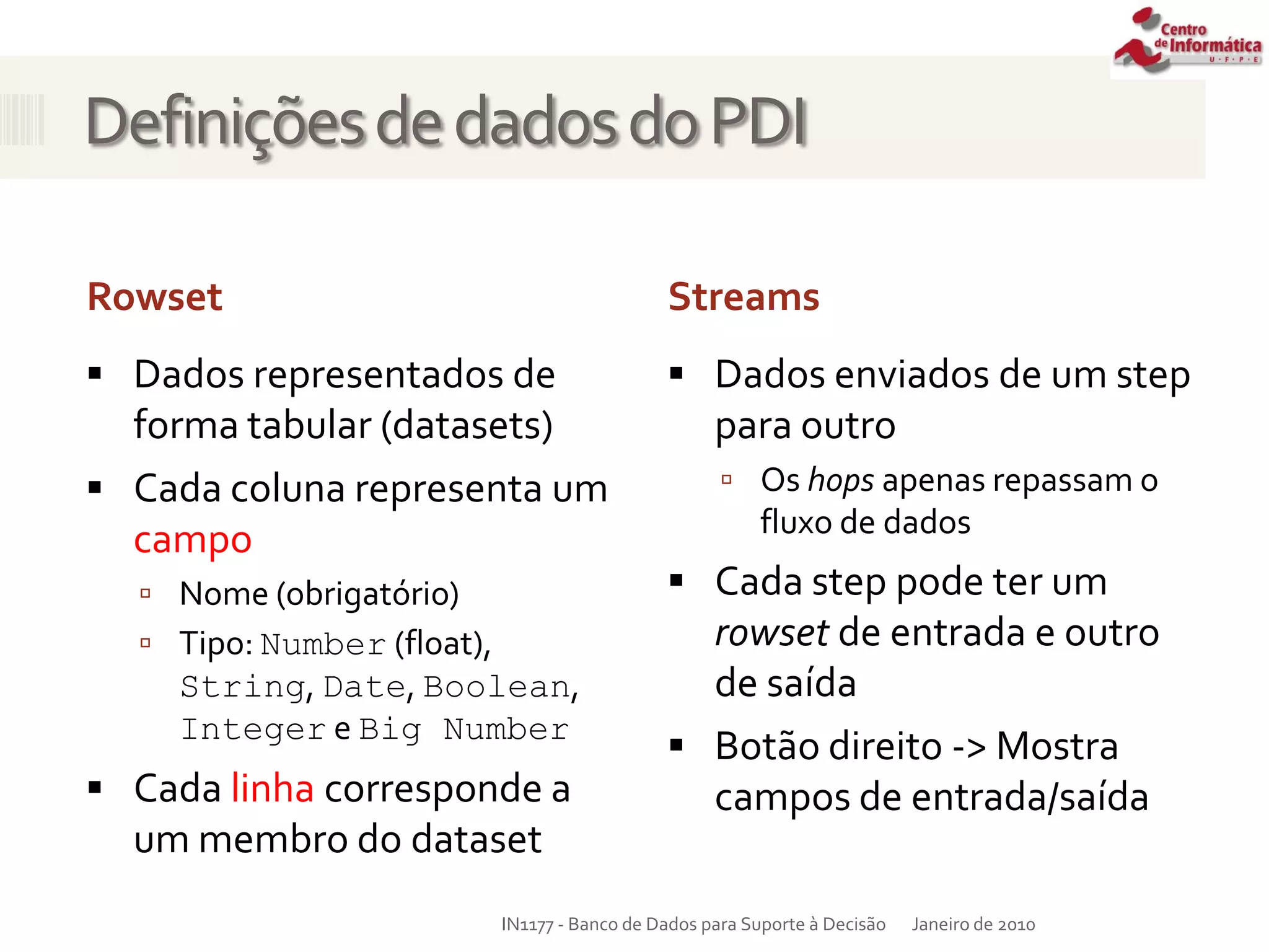 DefiniçõesdedadosdoPDI
Rowset Streams
 Dados representados de
forma tabular (datasets)
 Cada coluna representa um
campo
 Nome (obrigatório)
 Tipo: Number (float),
String, Date, Boolean,
Integer e Big Number
 Cada linha corresponde a
um membro do dataset
Janeiro de 2010
IN1177 - Banco de Dados para Suporte à Decisão
 Dados enviados de um step
para outro
 Os hops apenas repassam o
fluxo de dados
 Cada step pode ter um
rowset de entrada e outro
de saída
 Botão direito -> Mostra
campos de entrada/saída
 