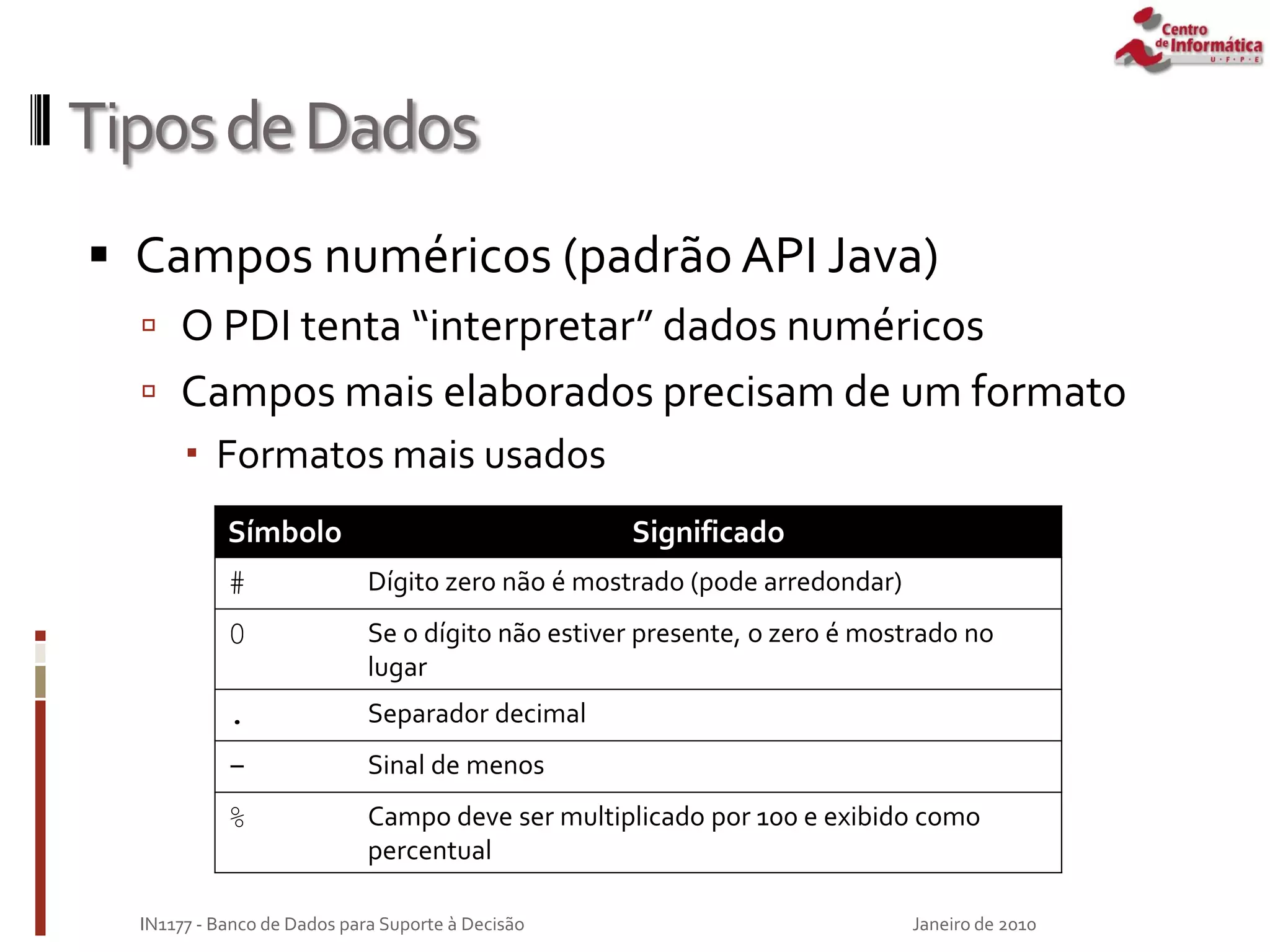 TiposdeDados
 Campos numéricos (padrão API Java)
 O PDI tenta “interpretar” dados numéricos
 Campos mais elaborados precisam de um formato
 Formatos mais usados
Janeiro de 2010
IN1177 - Banco de Dados para Suporte à Decisão
Símbolo Significado
# Dígito zero não é mostrado (pode arredondar)
0 Se o dígito não estiver presente, o zero é mostrado no
lugar
. Separador decimal
- Sinal de menos
% Campo deve ser multiplicado por 100 e exibido como
percentual
 