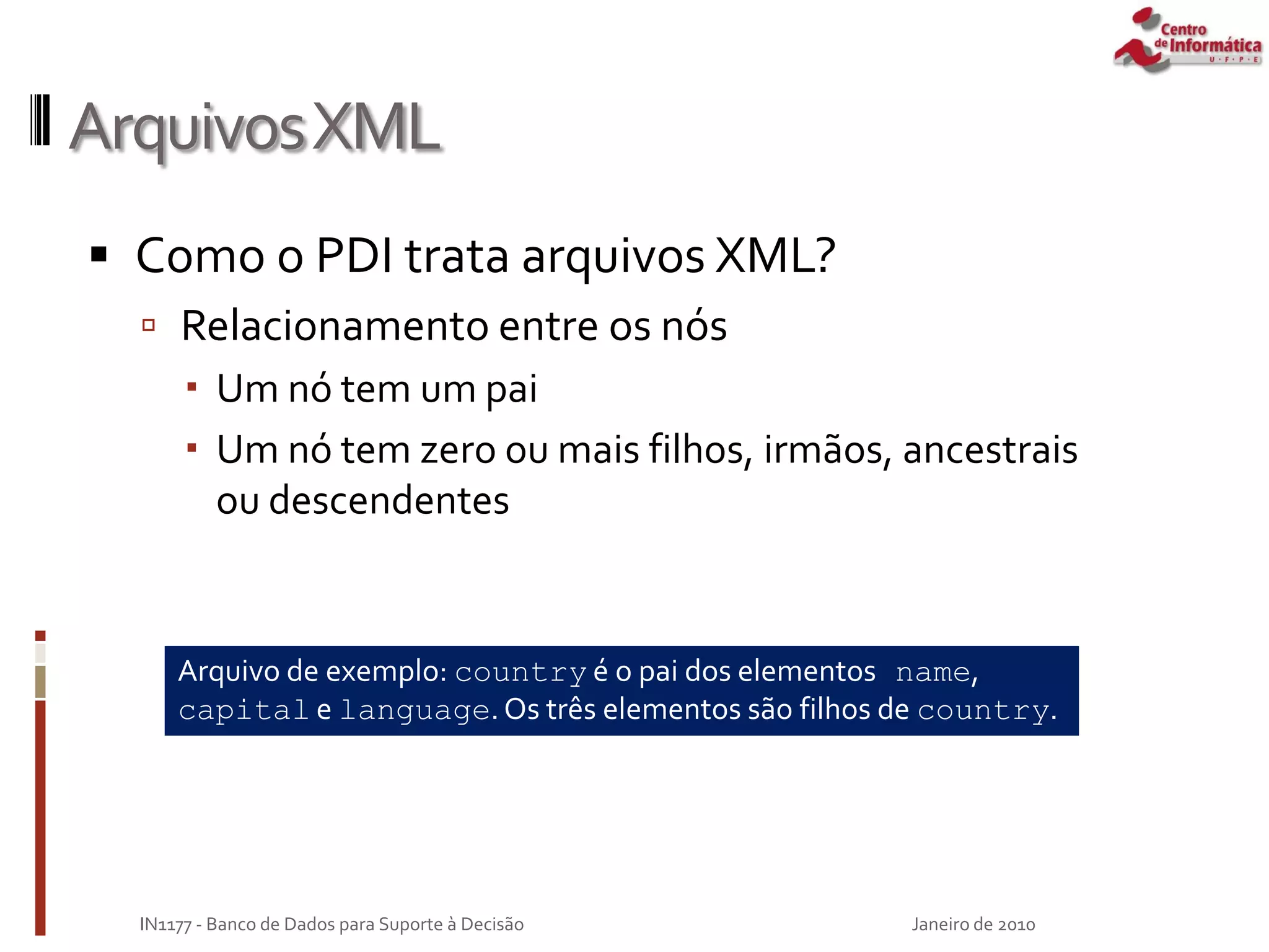 ArquivosXML
 Como o PDI trata arquivos XML?
 Relacionamento entre os nós
 Um nó tem um pai
 Um nó tem zero ou mais filhos, irmãos, ancestrais
ou descendentes
Janeiro de 2010
IN1177 - Banco de Dados para Suporte à Decisão
Arquivo de exemplo: country é o pai dos elementos name,
capital e language.Os três elementos são filhos de country.
 