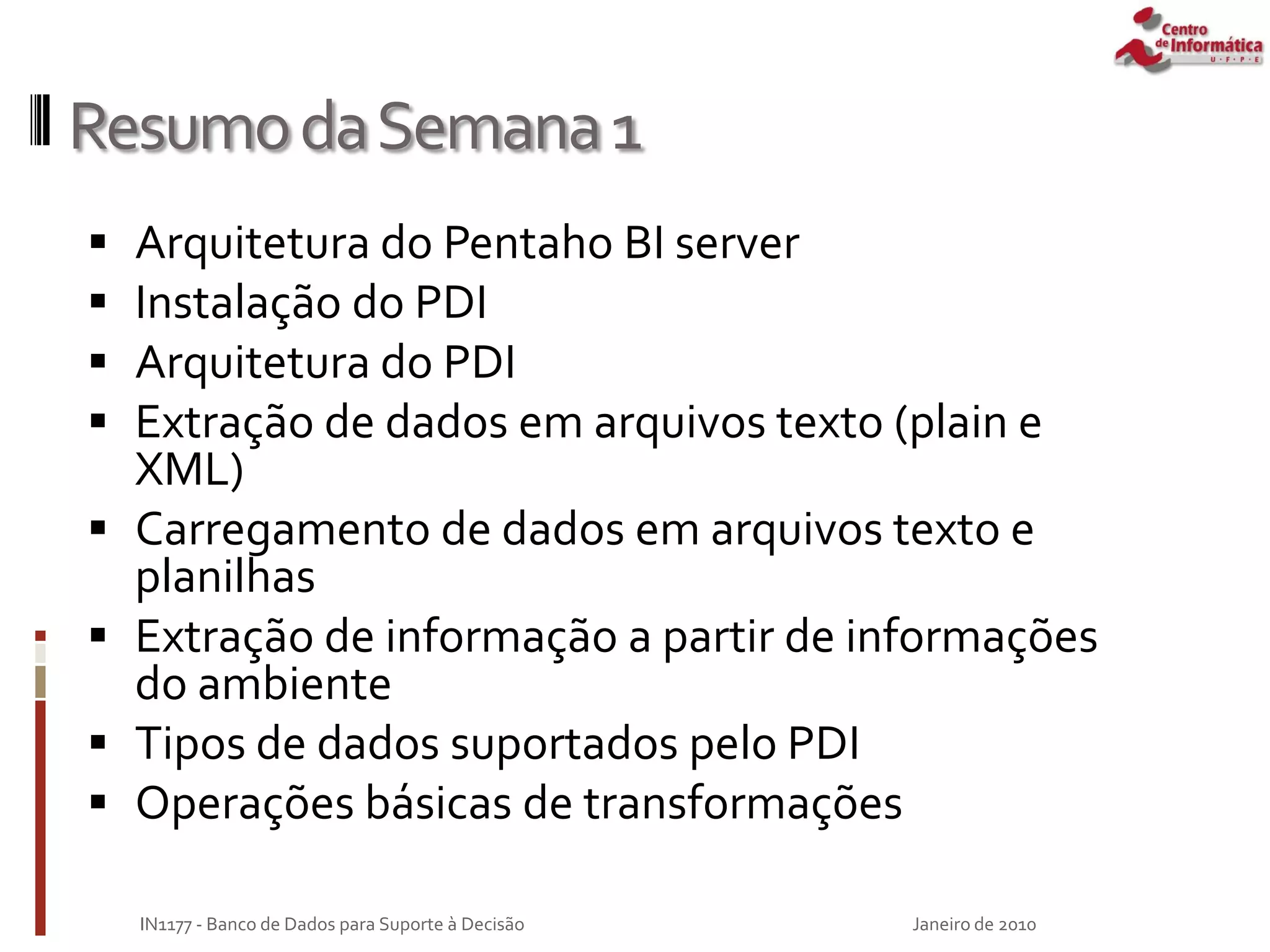 ResumodaSemana1
 Arquitetura do Pentaho BI server
 Instalação do PDI
 Arquitetura do PDI
 Extração de dados em arquivos texto (plain e
XML)
 Carregamento de dados em arquivos texto e
planilhas
 Extração de informação a partir de informações
do ambiente
 Tipos de dados suportados pelo PDI
 Operações básicas de transformações
Janeiro de 2010
IN1177 - Banco de Dados para Suporte à Decisão
 