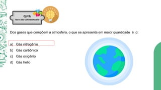 Dos gases que compõem a atmosfera, o que se apresenta em maior quantidade é o:
a) Gás nitrogênio
b) Gás carbônico
c) Gás oxigênio
d) Gás helio
 
