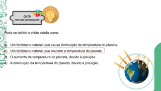 Pode-se definir o efeito estufa como:
a) Um fenômeno natural, que causa diminuição da temperatura do planeta.
b) Um fenômeno natural, que mantém a temperatura do planeta
c) O aumento da temperatura do planeta, devido à poluição.
d) A diminuição da temperatura do planeta, devido à poluição.
 