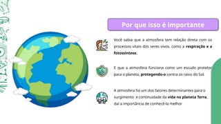 Por que isso é importante
Você sabia que a atmosfera tem relação direta com os
processos vitais dos seres vivos, como a respiração e a
fotossíntese.
E que a atmosfera funciona como um escudo protetor
para o planeta, protegendo-o contra os raios do Sol.
A atmosfera foi um dos fatores determinantes para o
surgimento e continuidade da vida no planeta Terra,
daí a importância de conhecê-la melhor
 
