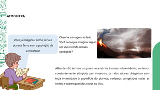 Além de não termos os gases necessários à nossa sobrevivência, seríamos
constantemente atingidos por meteoros; os raios solares chegariam com
toda intensidade à superfície do planeta; seríamos congelados todas as
noites e superaquecidos todos os dias.
Observe a imagem ao lado.
Você consegue imaginar algum
ser vivo vivendo nessas
condições?
Você já imaginou como seria o
planeta Terra sem a proteção da
atmosfera?
ATMOSFERA
 