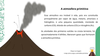 A atmosfera primitiva
Essa atmosfera era inviável à vida, pois era constituída
principalmente por vapor de água, metano, amoníaco e
hidrogênio, e uma pequena quantidade, monóxido de
carbono (CO), dióxido de carbono (CO2) e nitrogênio (N2).
As atividades dos primeiros vulcões na crosta terrestre, há
aproximadamente 4 bilhões, liberaram gases que formaram
a atmosfera primitiva.
Clique na imagem
e veja como surgiu a atmosfera primitiva
 