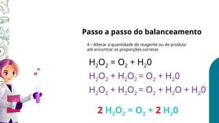 Passo a passo do balanceamento
4 – Alterar a quantidade de reagente ou de produto
até encontrar as proporções corretas
H2O2 = O2 + H20
H2O2 + H2O2 = O2 + H20
H2O2 + H2O2 = O2 + H2O + H20
2 H2O2 = O2 + 2 H20
 