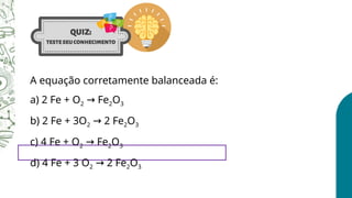A equação corretamente balanceada é:
a) 2 Fe + O2 Fe
→ 2O3
b) 2 Fe + 3O2 2 Fe
→ 2O3
c) 4 Fe + O2 Fe
→ 2O3
d) 4 Fe + 3 O2 2 Fe
→ 2O3
 