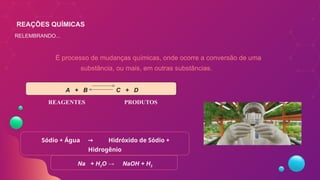 É processo de mudanças químicas, onde ocorre a conversão de uma
substância, ou mais, em outras substâncias.
A + B C + D
Sódio + Água Hidróxido de Sódio +
→
Hidrogênio
REAGENTES PRODUTOS
Na + H2O → NaOH + H2
REAÇÕES QUÍMICAS
RELEMBRANDO...
 