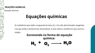 As substância que estão a esquerda da seta, (H2 e O2) são denominados reagentes
e às que estão a direita (H2O), de produtos. A seta indica o sentido em que ocorre a
reação.
O QUE É UMA REAÇÃO QUÍMICA?
Equações químicas
REAÇÕES QUÍMICAS
Equações Químicas
Escrevendo na forma de equação
química:
H2
+
O2
H2O
 