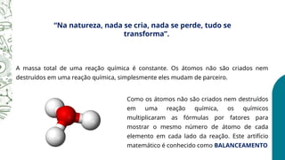 “Na natureza, nada se cria, nada se perde, tudo se
transforma”.
A massa total de uma reação química é constante. Os átomos não são criados nem
destruídos em uma reação química, simplesmente eles mudam de parceiro.
Como os átomos não são criados nem destruídos
em uma reação química, os químicos
multiplicaram as fórmulas por fatores para
mostrar o mesmo número de átomo de cada
elemento em cada lado da reação. Este artifício
matemático é conhecido como BALANCEAMENTO
 
