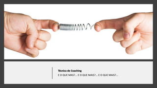 Técnica de Coaching
E O QUE MAS?... E O QUE MAIS?... E O QUE MAIS?...
 