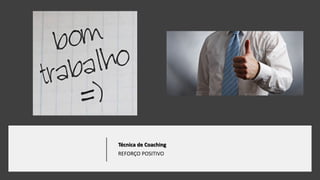 Técnica de Coaching
REFORÇO POSITIVO
 