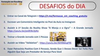 DESAFIOS do DIA
1. Entrar no Canal do Telegram > https://t.me/formacao_em_coaching_gratuita
2. Escrever um Comentário Inteligente no Post da Aula no Instagram
3. Assistir à 1ª Sessão do Reality Show “A Monja e o Ogro” – A Grande Jornada
https://youtu.be/jex0EBo3pXo
4. Treinar a Grande Jornada com 1 Pessoa
5. Assistir ao Vídeo ”Validation” - https://youtu.be/3kH0bbLgF9E
6. Fazer Patrocínio Positivo Com 3 Pessoas, Sendo Que 1 Desses Dever Ser Feito Para
Alguém Que Seja um Prestador de Serviço Para Você
 