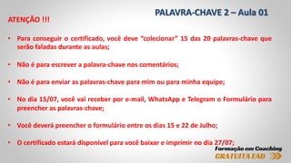 PALAVRA-CHAVE 2 – Aula 01
ATENÇÃO !!!
• Para conseguir o certificado, você deve “colecionar” 15 das 20 palavras-chave que
serão faladas durante as aulas;
• Não é para escrever a palavra-chave nos comentários;
• Não é para enviar as palavras-chave para mim ou para minha equipe;
• No dia 15/07, você vai receber por e-mail, WhatsApp e Telegram o Formulário para
preencher as palavras-chave;
• Você deverá preencher o formulário entre os dias 15 e 22 de Julho;
• O certificado estará disponível para você baixar e imprimir no dia 27/07;
 