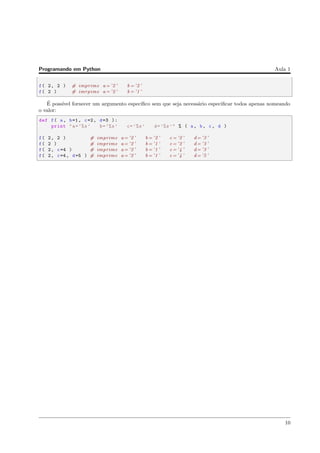 Programando em Python Aula 1
f( 2, 2 ) # imprime a= ’2 ’ b = ’2 ’
f( 2 ) # imrpime a= ’2 ’ b = ’1 ’
´E poss´ıvel fornecer um argumento espec´ıﬁco sem que seja necess´ario especiﬁcar todos apenas nomeando
o valor:
def f( a, b=1, c=2, d=3 ):
print "a=’%s’ b=’%s’ c=’%s’ d=’%s’" % ( a, b, c, d )
f( 2, 2 ) # imprime a= ’2 ’ b = ’2 ’ c = ’2 ’ d= ’3 ’
f( 2 ) # imprime a= ’2 ’ b = ’1 ’ c = ’2 ’ d= ’3 ’
f( 2, c=4 ) # imprime a= ’2 ’ b = ’1 ’ c = ’4 ’ d= ’3 ’
f( 2, c=4, d=5 ) # imprime a= ’2 ’ b = ’1 ’ c = ’4 ’ d= ’5 ’
10
 