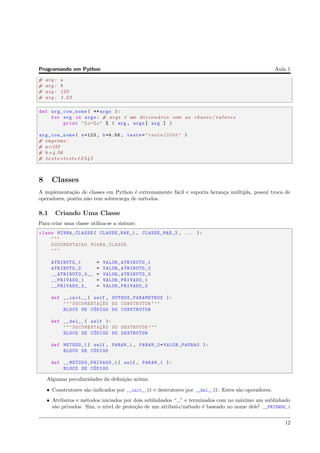 Programando em Python Aula 1
# arg : a
# arg : b
# arg : 123
# arg : 1.23
def arg_com_nome( ** args ):
for arg in args: # args ´e um d i c i o n ´a r i o com as chaves / v a l o r e s
print "%s=%s" % ( arg , args[ arg ] )
arg_com_nome( a=123, b=4.56 , teste="teste12345" )
# imprime :
# a=123
# b =4.56
# t e s t e=teste12345
8 Classes
A implementa¸c˜ao de classes em Python ´e extremamente f´acil e suporta heran¸ca m´ultipla, possui troca de
operadores, por´em n˜ao tem sobrecarga de m´etodos.
8.1 Criando Uma Classe
Para criar uma classe utiliza-se a sintaxe:
class MINHA_CLASSE( CLASSE_MAE_1 , CLASSE_MAE_2 , ... ):
"""
DOCUMENTACAO MINHA_CLASSE
"""
ATRIBUTO_1 = VALOR_ATRIBUTO_1
ATRIBUTO_2 = VALOR_ATRIBUTO_2
__ATRIBUTO_3__ = VALOR_ATRIBUTO_3
__PRIVADO_1 = VALOR_PRIVADO_1
__PRIVADO_2_ = VALOR_PRIVADO_2
def __init__( self , OUTROS_PARAMETROS ):
""" DOCUMENTAC¸~AO DO CONSTRUTOR"""
BLOCO DE C´ODIGO DO CONSTRUTOR
def __del__( self ):
""" DOCUMENTAC¸~AO DO DESTRUTOR"""
BLOCO DE C´ODIGO DO DESTRUTOR
def METODO_1( self , PARAM_1 , PARAM_2=VALOR_PADRAO ):
BLOCO DE C´ODIGO
def __METODO_PRIVADO_1 ( self , PARAM_1 ):
BLOCO DE C´ODIGO
Algumas peculiaridades da deﬁni¸c˜ao acima:
• Construtores s˜ao indicados por __init__() e destrutores por __del__(). Estes s˜ao operadores.
• Atributos e m´etodos iniciados por dois sublinhados “ ” e terminados com no m´aximo um sublinhado
s˜ao privados. Sim, o n´ıvel de prote¸c˜ao de um atributo/m´etodo ´e baseado no nome dele! __PRIVADO_1
12
 