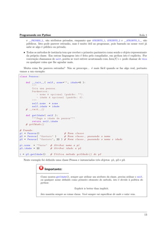 Programando em Python Aula 1
e __PRIVADO_2_ s˜ao atributos privados, enquanto que ATRIBUTO_1, ATRIBUTO_2 e __ATRIBUTO_3__ s˜ao
p´ublicos. Isto pode parecer estranho, mas ´e muito ´util ao programar, pois baseado no nome vocˆe j´a
sabe se algo ´e p´ublico ou privado.
• Todos os m´etodos de instˆancia tem que receber o primeiro parˆametro como sendo o objeto representante
da pr´opria classe. Em outras linguagens isto ´e feito pelo compilador, em python isto ´e expl´ıcito. Por
conven¸c˜ao chamamos de self, por´em se vocˆe estiver acostumado com Java/C++ pode chamar de this
ou qualquer coisa que lhe agradar mais.
Muita coisa lhe pareceu estranha? N˜ao se preocupe... ´e mais f´acil quando se faz algo real, portanto
vamos a um exemplo:
class Pessoa:
def __init__( self , nome="", idade =0 ):
"""
Cria uma pessoa.
Par^ametros:
- nome ´e opcional (padr~ao: "").
- idade ´e opcional (padr~ao: 0).
"""
self.nome = nome
self.idade = idade
# i n i t ()
def getIdade( self ):
"""Pega a idade da pessoa"""
return self.idade
# getIdade ()
# Usando :
p1 = Pessoa () # Nova c l a s s e
p2 = Pessoa( "Gustavo" ) # Nova c l a s s e , passando o nome
p3 = Pessoa( "Gustavo", 22 ) # Nova c l a s s e , passando o nome e idade
p1.nome = "Teste" # A t r i b u i nome a p1
p2.idade = 22 # A t r i b u i idade a p2
i = p3.getIdade () # U t i l i z a m´etodo getIdade () de p3
Neste exemplo foi deﬁnido uma classe Pessoa e instanciados trˆes objetos: p1, p2 e p3.
Importante:
Como mostra getIdade(), sempre que utilizar um atributo da classe, precisa utilizar o self,
ou qualquer nome deﬁnido como primeiro elemento do m´etodo, isto ´e devido `a pol´ıtica do
python:
Explicit is better than implicit.
Isto mant´em sempre as coisas claras. Vocˆe sempre vai especiﬁcar de onde o valor vem.
13
 