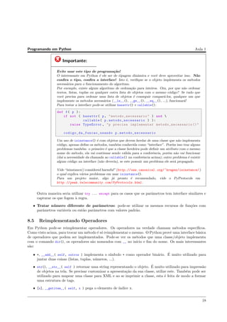 Programando em Python Aula 1
Importante:
Evite usar este tipo de programa¸c˜ao!
O interessante em Python ´e ele ser de tipagem dinˆamica e vocˆe deve aproveitar isso. N˜ao
conﬁra o tipo, conﬁra a interface! Isto ´e, veriﬁque se o objeto implementa os m´etodos
necess´arios para o funcionamento do algoritmo.
Por exemplo, existe algum algoritmo de ordena¸c˜ao para inteiros. Ora, por que n˜ao ordenar
textos, listas, tuplas ou qualquer outra lista de objetos com o mesmo c´odigo? Se tudo que
vocˆe precisa para ordenar uma lista de objetos ´e conseguir compar´a-los, qualquer um que
implemente os m´etodos necess´arios (__le__(), __ge__(), __eq__(), ...), funcionar´a!
Para testar a interface pode-se utilizar hasattr() e callable():
def f( p ):
if not ( hasattr( p, " metodo_necessario" ) and 
callable( p. metodo_necessario ) ):
raise TypeError , "p precisa implementar metodo_necessario ()"
codigo_da_funcao_usando p. metodo_necessario
Um uso de isinstance() ´e com objetos que devem herdar de uma classe que n˜ao implementa
c´odigo, apenas deﬁne os m´etodos, tamb´em conhecida como “interface”. Por´em isso traz alguns
problemas tamb´em: o primeiro ´e que a classe herdeira pode deﬁnir um atributo com o mesmo
nome do m´etodo, ela vai continuar sendo v´alida para a conferˆencia, por´em n˜ao vai funcionar
(da´ı a necessidade da chamada ao callable() na conferˆencia acima); outro problema ´e existir
algum c´odigo na interface (n˜ao deveria), se este possuir um problema ele ser´a propagado.
Vide “isinstance() considered harmful” (http://www.canonical.org/~kragen/isinstance/ )
o qual explica v´arios problemas em usar isinstance().
Para um projeto maior, algo j´a pronto ´e recomendado, vide o PyProtocols em
http://peak.telecommunity.com/PyProtocols.html .
Outra maneira seria utilizar try ... except para os casos que os parˆametros tem interface similares e
capturar os que fogem `a regra.
• Tratar n´umero diferente de parˆametros: pode-se utilizar os mesmos recursos de fun¸c˜oes com
parˆametros vari´aveis ou ent˜ao parˆametros com valores padr˜ao.
8.5 Reimplementando Operadores
Em Python pode-se reimplementar operadores. Os operadores na verdade chamam m´etodos espec´ıﬁcos.
Como visto acima, para trocar um m´etodo ´e s´o reimplementar o mesmo. O Python provˆe uma interface b´asica
de operadores que podem ser implementados. Pode-se ver os m´etodos que uma classe/objeto implementa
com o comando dir(), os operadores s˜ao nomeados com __ no in´ıcio e ﬁm do nome. Os mais interessantes
s˜ao:
• +, __add__( self, outros ) implementa o s´ımbolo + como operador bin´ario. ´E muito utilizado para
juntar duas coisas (listas, tuplas, n´umeros, ...).
• str(), __str__( self ) retornar uma string representando o objeto. ´E muito utilizado para impress˜ao
de objetos na tela. Se precisar customizar a apresenta¸c˜ao da sua classe, utilize este. Tamb´em pode ser
utilizado para mapear uma classe para XML e ao se imprimir a classe, esta ´e feita de modo a formar
uma estrutura de tags.
• [x], __getitem__( self, x ) pega o elemento de ´ındice x.
18
 