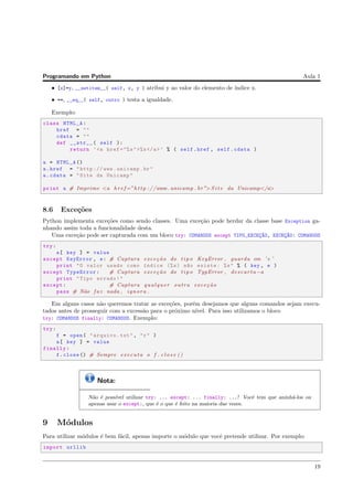 Programando em Python Aula 1
• [x]=y, __setitem__( self, x, y ) atribui y ao valor do elemento de ´ındice x.
• ==, __eq__( self, outro ) testa a igualdade.
Exemplo:
class HTML_A:
href = ""
cdata = ""
def __str__( self ):
return ’<a href ="%s">%s</a>’ % ( self.href , self.cdata )
a = HTML_A ()
a.href = "http :// www.unicamp.br"
a.cdata = "Site da Unicamp"
print a # Imprime <a h r e f=”h t t p ://www. unicamp . br”>S i t e da Unicamp</a>
8.6 Exce¸c˜oes
Python implementa exce¸c˜oes como sendo classes. Uma exce¸c˜ao pode herdar da classe base Exception ga-
nhando assim toda a funcionalidade desta.
Uma exce¸c˜ao pode ser capturada com um bloco try: COMANDOS except TIPO_EXCEC¸~AO, EXCEC¸~AO: COMANDOS
try:
a[ key ] = value
except KeyError , e: # Captura exce¸c˜ao do t i p o KeyError , guarda em ’ e ’
print "O valor usado como ´ındice (%s) n~ao existe: %s" % ( key , e )
except TypeError: # Captura exce¸c˜ao do t i p o TypError , descarta −a
print "Tipo errado!"
except: # Captura qualquer outra exce¸c˜ao
pass # N˜ao f a z nada , ignora .
Em alguns casos n˜ao queremos tratar as exce¸c˜oes, por´em desejamos que alguns comandos sejam execu-
tados antes de prosseguir com a excess˜ao para o pr´oximo n´ıvel. Para isso utilizamos o bloco
try: COMANDOS finally: COMANDOS. Exemplo:
try:
f = open( "arquivo.txt", "r" )
a[ key ] = value
finally:
f.close () # Sempre executa o f . c l o s e ()
Nota:
N˜ao ´e poss´ıvel utilizar try: ... except: ... finally: ...! Vocˆe tem que aninh´a-los ou
apenas usar o except:, que ´e o que ´e feito na maioria das vezes.
9 M´odulos
Para utilizar m´odulos ´e bem f´acil, apenas importe o m´odulo que vocˆe pretende utilizar. Por exemplo:
import urllib
19
 