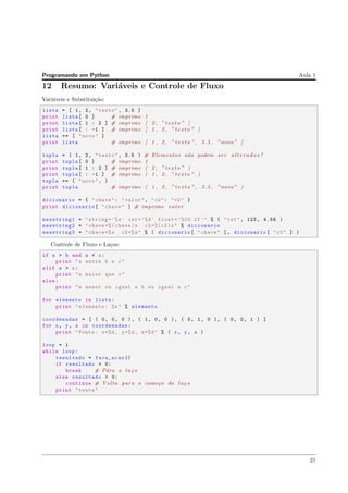Programando em Python Aula 1
12 Resumo: Vari´aveis e Controle de Fluxo
Vari´aveis e Substitui¸c˜ao:
lista = [ 1, 2, "texto", 3.5 ]
print lista[ 0 ] # imprime 1
print lista[ 1 : 2 ] # imprime [ 2 , ” t e x t o ” ]
print lista[ : -1 ] # imprime [ 1 , 2 , ” t e x t o ” ]
lista += [ "novo" ]
print lista # imprime [ 1 , 2 , ” t e x t o ” , 3.5 , ”novo” ]
tupla = ( 1, 2, "texto", 3.5 ) # Elementos n˜ao podem ser a l t e r a d o s !
print tupla[ 0 ] # imprime 1
print tupla[ 1 : 2 ] # imprime ( 2 , ” t e x t o ” )
print tupla[ : -1 ] # imprime ( 1 , 2 , ” t e x t o ” )
tupla += ( "novo", )
print tupla # imprime ( 1 , 2 , ” t e x t o ” , 3.5 , ”novo” )
dicionario = { "chave": "valor", "c2": "v2" }
print dicionario[ "chave" ] # imprime v a l o r
newstring1 = "string =’%s’ int=’%d’ float = ’%03.2f’" % ( "txt", 123, 4.56 )
newstring2 = "chave =%( chave)s c2=%( c2)s" % dicionario
newstring3 = "chave =%s c2=%s" % ( dicionario[ "chave" ], dicionario[ "c2" ] )
Controle de Fluxo e La¸cos:
if a > b and a < c:
print "a entre b e c"
elif a > c:
print "a maior que c"
else:
print "a menor ou igual a b ou igual a c"
for elemento in lista:
print "elemento: %s" % elemento
coordenadas = [ ( 0, 0, 0 ), ( 1, 0, 0 ), ( 0, 1, 0 ), ( 0, 0, 1 ) ]
for x, y, z in coordenadas:
print "Ponto: x=%d, y=%d, z=%d" % ( x, y, z )
loop = 1
while loop:
resultado = faca_acao ()
if resultado < 0:
break # P´ara o la¸co
else resultado > 0:
continue # Volta para o come¸co do la¸co
print "teste"
21
 