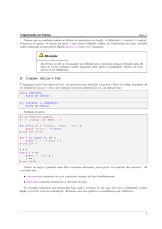 Programando em Python Aula 1
Nota-se que as condi¸c˜oes podem se utilizar de operadores == (igual), != (diferente), < (menor), > (maior),
<= (menor ou igual), >= (maior ou igual) e que v´arias condi¸c˜oes podem ser combinadas em uma condi¸c˜ao
maior utilizando os operadores l´ogicos and (e), or (ou) e not (nega¸c˜ao).
Aten¸c˜ao:
Em Python os blocos de comandos s˜ao deﬁnidos pela endenta¸c˜ao (espa¸cos deixados antes do
in´ıcio do texto), portanto ´e muito importante ﬁcar atento ao programar! Muitos dos erros
adv´em de m´a endenta¸c˜ao.
6 La¸cos: while e for
A linguagem provˆe dois tipos de la¸cos, um que testa uma condi¸c˜ao e executa o bloco de c´odigo enquanto tal
for verdadeira (while) e outro que interage com uma seq¨uˆencia (for). As sintaxes s˜ao:
while CONDIC¸~AO:
BLOCO DE C´ODIGO
for VARIAVEL in SEQ¨U^ENCIA:
BLOCO DE C´ODIGO
Exemplo de la¸cos:
#!/ usr / bin /env python
# −∗− coding : iso −8859−1 −∗−
for fruta in [ "banana", "ma¸c~a", "uva" ]:
print "Fruta: " + fruta
# end f o r f r u t a
for i in range( 0, 10 ):
print "i = " + str( i )
# end f o r i
i = 0
while i < 10:
print "i = %d" % i
i += 1
# end while i
Dentro de la¸cos ´e poss´ıvel usar dois comandos adicionais para ajudar no controle dos mesmos. Os
comandos s˜ao:
• continue este comando vai para a pr´oxima itera¸c˜ao do la¸co imediatamente.
• break este comando interrompe a execu¸c˜ao do la¸co.
No exemplo utilizamos um coment´ario logo ap´os o t´ermino de um la¸co, isto n˜ao ´e obrigat´orio por´em
ajuda a prevenir erros de endenta¸c˜ao. Achamos uma boa pr´atica e aconselhamos que utilizem-a.
7
 