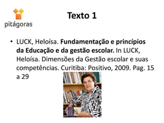 Texto 1
• LUCK, Heloísa. Fundamentação e princípios
da Educação e da gestão escolar. In LUCK,
Heloísa. Dimensões da Gestão escolar e suas
competências. Curitiba: Positivo, 2009. Pag. 15
a 29
 